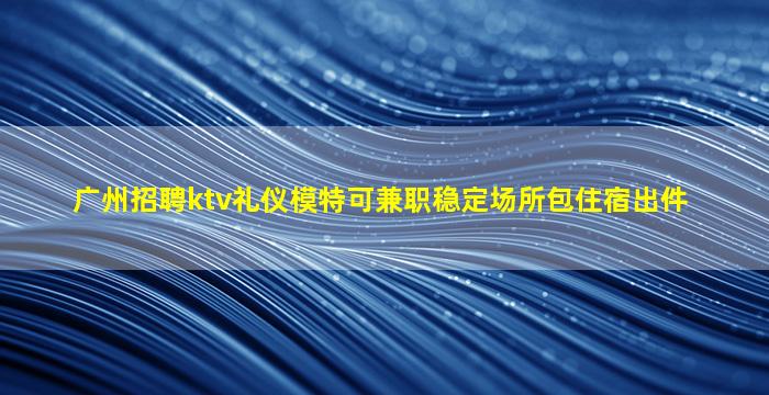 广州招聘ktv礼仪模特可兼职稳定场所包住宿出件
